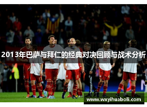 2013年巴萨与拜仁的经典对决回顾与战术分析