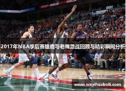 2017年NBA季后赛雄鹿与老鹰激战回顾与精彩瞬间分析