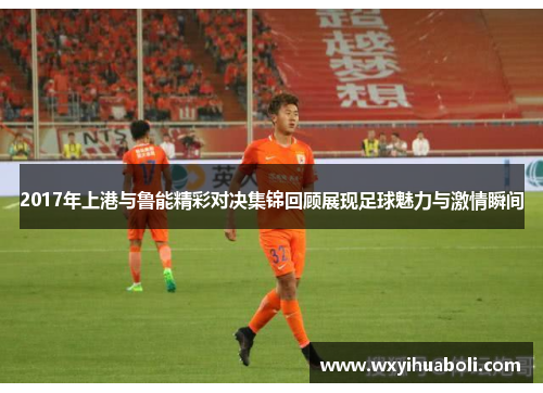 2017年上港与鲁能精彩对决集锦回顾展现足球魅力与激情瞬间