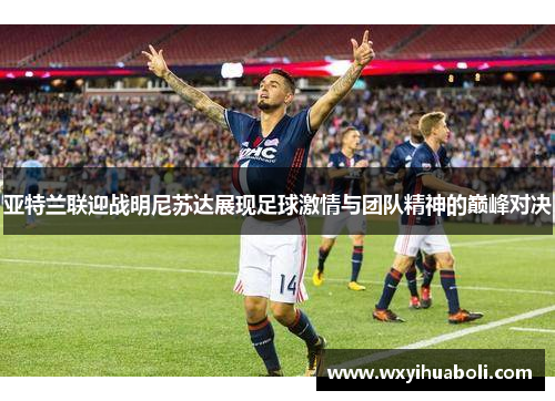 亚特兰联迎战明尼苏达展现足球激情与团队精神的巅峰对决